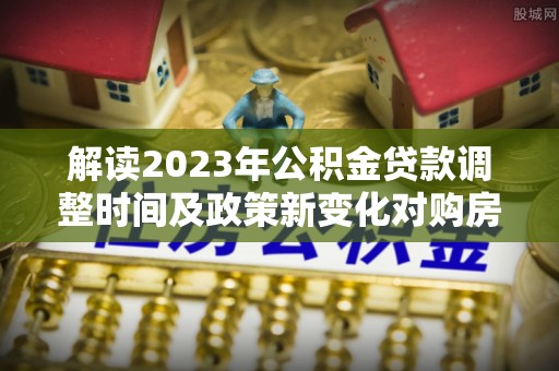 台西解读2023年公积金贷款调整时间及政策新变化对购房的影响